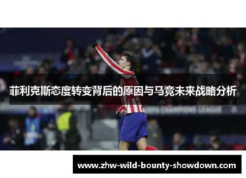 菲利克斯态度转变背后的原因与马竞未来战略分析 菲利克斯态度转变背后的原因与马竞未来战略分析