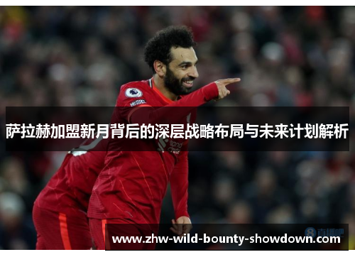 萨拉赫加盟新月背后的深层战略布局与未来计划解析 萨拉赫加盟新月背后的深层战略布局与未来计划解析