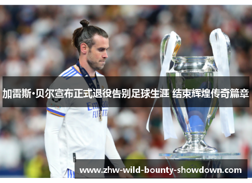 加雷斯·贝尔宣布正式退役告别足球生涯 结束辉煌传奇篇章