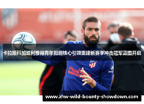 卡拉斯科加盟利雅得青年担纲核心引领重建新赛季冲击冠军蓝图开启