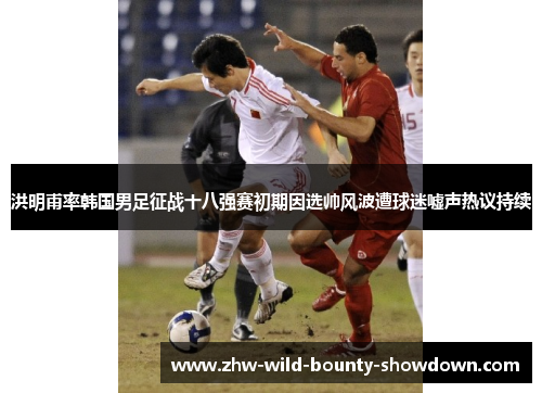 洪明甫率韩国男足征战十八强赛初期因选帅风波遭球迷嘘声热议持续