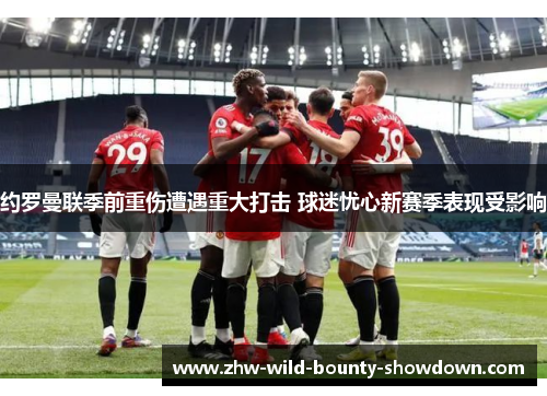 约罗曼联季前重伤遭遇重大打击 球迷忧心新赛季表现受影响