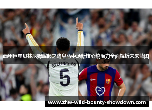 西甲巨星贝林厄姆崛起之路皇马中场新核心统治力全面解析未来蓝图