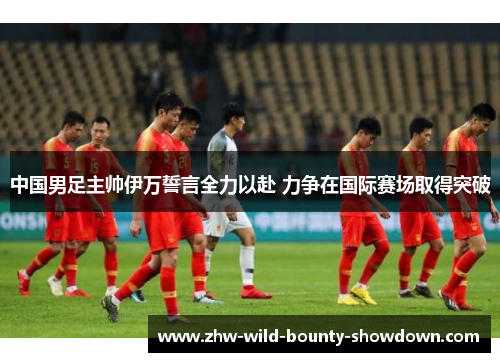 中国男足主帅伊万誓言全力以赴 力争在国际赛场取得突破