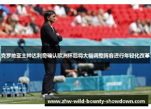 克罗地亚主帅达利奇确认欧洲杯后将大幅调整阵容进行年轻化改革
