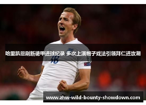 哈里凯恩刷新德甲进球纪录 多次上演帽子戏法引领拜仁进攻潮