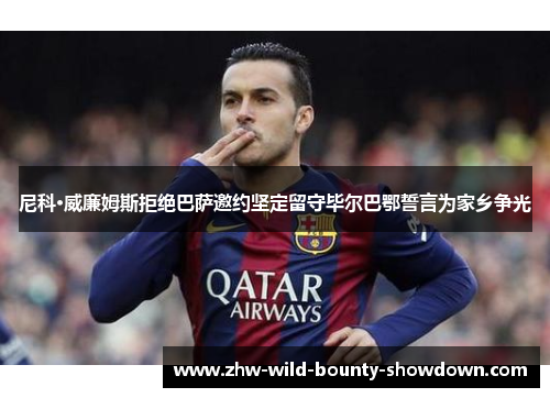 尼科·威廉姆斯拒绝巴萨邀约坚定留守毕尔巴鄂誓言为家乡争光