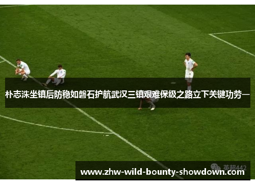朴志洙坐镇后防稳如磐石护航武汉三镇艰难保级之路立下关键功劳一 朴志洙坐镇后防稳如磐石护航武汉三镇艰难保级之路立下关键功劳一